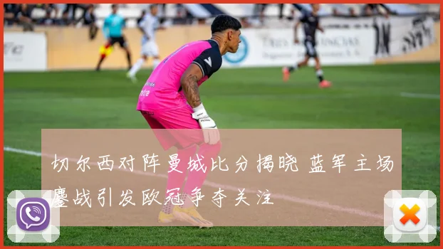 切尔西对阵曼城比分揭晓 蓝军主场鏖战引发欧冠争夺关注