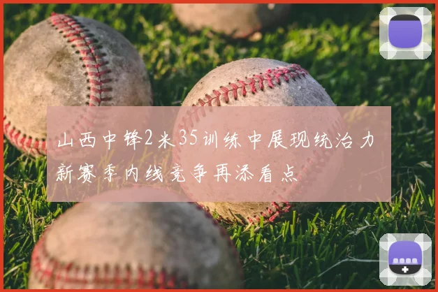 山西中锋2米35训练中展现统治力 新赛季内线竞争再添看点